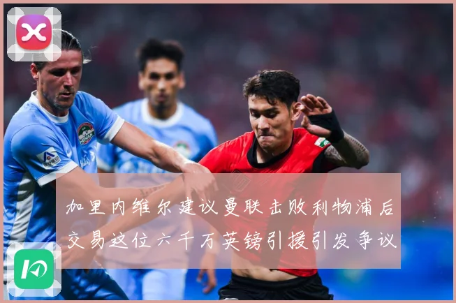 加里内维尔建议曼联击败利物浦后交易这位六千万英镑引援引发争议战术观察：最新赛事动态与深度分析