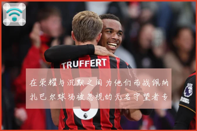 在荣耀与沉默之间为他们而战佩纳扎巴尔球场被忽视的无名守望者专题观察：最新赛事动态与深度分析