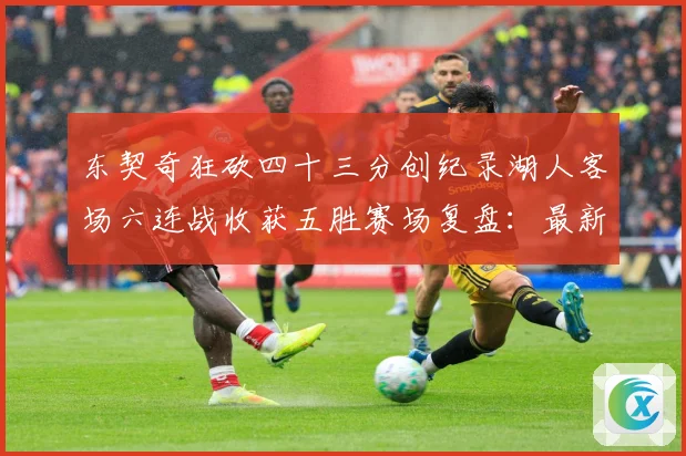 东契奇狂砍四十三分创纪录湖人客场六连战收获五胜赛场复盘：最新赛事动态与深度分析