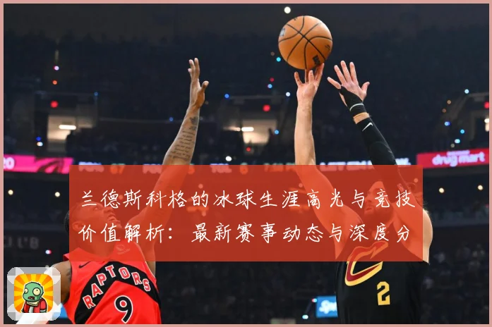 兰德斯科格的冰球生涯高光与竞技价值解析：最新赛事动态与深度分析