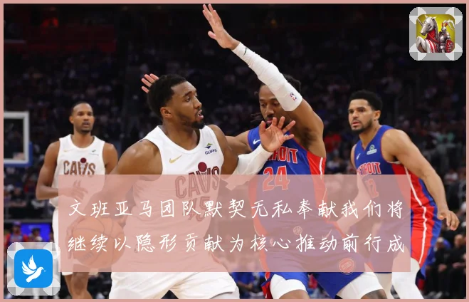 文班亚马团队默契无私奉献我们将继续以隐形贡献为核心推动前行成长观察：最新赛事动态与深度分析