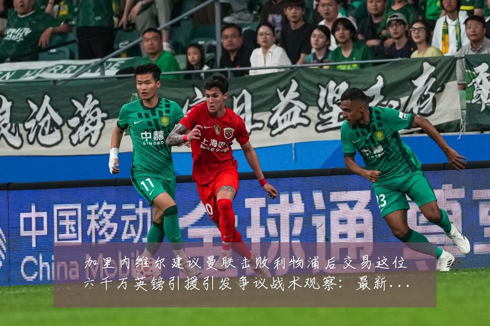 加里内维尔建议曼联击败利物浦后交易这位六千万英镑引援引发争议战术观察:最新赛事动态与深度分析