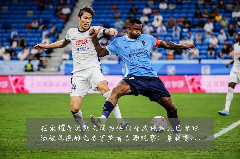 在荣耀与沉默之间为他们而战佩纳扎巴尔球场被忽视的无名守望者专题观察:最新赛事动态与深度分析